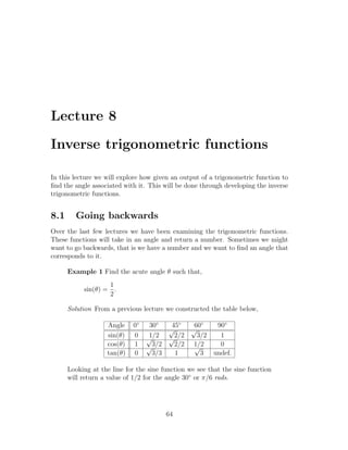 Lecture 8

Inverse trigonometric functions

In this lecture we will explore how given an output of a trigonometric function to
ﬁnd the angle associated with it. This will be done through developing the inverse
trigonometric functions.


8.1     Going backwards
Over the last few lectures we have been examining the trigonometric functions.
These functions will take in an angle and return a number. Sometimes we might
want to go backwards, that is we have a number and we want to ﬁnd an angle that
corresponds to it.

      Example 1 Find the acute angle θ such that,
                   1
           sin(θ) = .
                   2

      Solution From a previous lecture we constructed the table below,

                   Angle    0◦    30◦   45◦   60◦  90◦
                                       √     √
                   sin(θ)   0    √1/2 √2/2     3/2  1
                   cos(θ)   1    √3/2    2/2 1/2
                                              √     0
                   tan(θ)   0      3/3   1      3 undef.

      Looking at the line for the sine function we see that the sine function
      will return a value of 1/2 for the angle 30◦ or π/6 rads.




                                        64
 