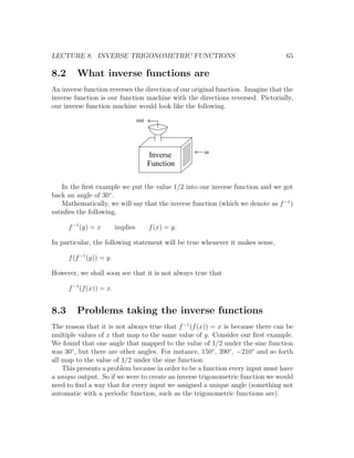 LECTURE 8. INVERSE TRIGONOMETRIC FUNCTIONS                                        65

8.2      What inverse functions are
An inverse function reverses the direction of our original function. Imagine that the
inverse function is our function machine with the directions reversed. Pictorially,
our inverse function machine would look like the following.

                                    out




                                                       in
                                          Inverse
                                          Function

    In the ﬁrst example we put the value 1/2 into our inverse function and we got
back an angle of 30◦ .
    Mathematically, we will say that the inverse function (which we denote as f −1 )
satisﬁes the following,

      f −1 (y) = x        implies         f (x) = y.

In particular, the following statement will be true whenever it makes sense,

      f (f −1 (y)) = y.

However, we shall soon see that it is not always true that

      f −1 (f (x)) = x.


8.3      Problems taking the inverse functions
The reason that it is not always true that f −1 (f (x)) = x is because there can be
multiple values of x that map to the same value of y. Consider our ﬁrst example.
We found that one angle that mapped to the value of 1/2 under the sine function
was 30◦ , but there are other angles. For instance, 150◦ , 390◦ , −210◦ and so forth
all map to the value of 1/2 under the sine function.
    This presents a problem because in order to be a function every input must have
a unique output. So if we were to create an inverse trigonometric function we would
need to ﬁnd a way that for every input we assigned a unique angle (something not
automatic with a periodic function, such as the trigonometric functions are).
 
