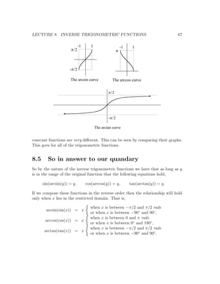 LECTURE 8. INVERSE TRIGONOMETRIC FUNCTIONS                                            67

                            -1      1                      -1    1
                      p/2                              p



                     -p/2

                     The arcsin curve              The arccos curve

                                                p/2




                                                -p/2

                                        The arctan curve


cosecant functions are very diﬀerent. This can be seen by comparing their graphs.
This goes for all of the trigonometric functions.


8.5      So in answer to our quandary
So by the nature of the inverse trigonometric functions we have that as long as y
is in the range of the original function that the following equations hold,

      sin(arcsin(y)) = y,        cos(arccos(y)) = y,            tan(arctan(y)) = y.

If we compose these functions in the reverse order then the relationship will hold
only when x lies in the restricted domain. That is,

                                   when x is between −π/2 and π/2 rads
        arcsin(sin(x)) = x
                                   or when x is between −90◦ and 90◦ ,
                                   when x is between 0 and π rads
       arccos(cos(x)) = x
                                   or when x is between 0◦ and 180◦ ,
                                   when x is between −π/2 and π/2 rads
       arctan(tan(x)) = x
                                   or when x is between −90◦ and 90◦ .
 