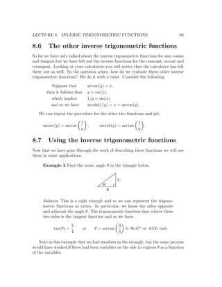 LECTURE 8. INVERSE TRIGONOMETRIC FUNCTIONS                                        68

8.6     The other inverse trigonometric functions
So far we have only talked about the inverse trigonometric functions for sine cosine
and tangent,but we have left out the inverse functions for the cosecant, secant and
cotangent. Looking at your calculators you will notice that the calculator has left
these out as well. So the question arises, how do we evaluate these other inverse
trigonometric functions? We do it with a twist. Consider the following.

          Suppose that             arccsc(y) = x,
       then it follows that        y = csc(x),
          which implies            1/y = sin(x)
         and so we have            arcsin(1/y) = x = arccsc(y).

   We can repeat the procedure for the other two functions and get,

                           1                                  1
      arcsec(y) = arccos           ,     arccot(y) = arctan       .
                           y                                  y

8.7     Using the inverse trigonometric functions
Now that we have gone through the work of describing these functions we will use
them in some applications.

      Example 2 Find the acute angle θ in the triangle below.


                                                    3
                                           q
                                               4

      Solution This is a right triangle and so we can represent the trigono-
      metric functions as ratios. In particular, we know the sides opposite
      and adjacent the angle θ. The trigonometric function that relates these
      two sides is the tangent function and so we have,

                      3                             3
           tan(θ) =           or       θ = arctan       ≈ 36.87◦ or .6435 rads.
                      4                             4

    Note in this example that we had numbers in the triangle, but the same process
would have worked if there had been variables on the side to express θ as a function
of the variables.
 