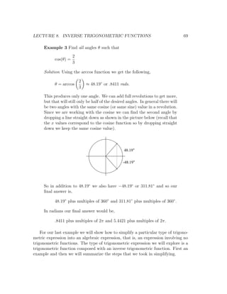 LECTURE 8. INVERSE TRIGONOMETRIC FUNCTIONS                                           69

     Example 3 Find all angles θ such that
                      2
           cos(θ) =
                      3

     Solution Using the arccos function we get the following,

                          2
           θ = arccos         ≈ 48.19◦ or .8411 rads.
                          3

     This produces only one angle. We can add full revolutions to get more,
     but that will still only be half of the desired angles. In general there will
     be two angles with the same cosine (or same sine) value in a revolution.
     Since we are working with the cosine we can ﬁnd the second angle by
     dropping a line straight down as shown in the picture below (recall that
     the x values correspond to the cosine function so by dropping straight
     down we keep the same cosine value).



                                                   48.19


                                                  -48.19




     So in addition to 48.19◦ we also have −48.19◦ or 311.81◦ and so our
     ﬁnal answer is,

           48.19◦ plus multiples of 360◦ and 311.81◦ plus multiples of 360◦ .

     In radians our ﬁnal answer would be,

           .8411 plus multiples of 2π and 5.4421 plus multiples of 2π.

    For our last example we will show how to simplify a particular type of trigono-
metric expression into an algebraic expression, that is, an expression involving no
trigonometric functions. The type of trigonometric expression we will explore is a
trigonometric function composed with an inverse trigonometric function. First an
example and then we will summarize the steps that we took in simplifying.
 