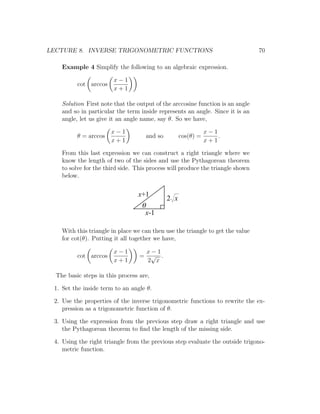 LECTURE 8. INVERSE TRIGONOMETRIC FUNCTIONS                                      70

    Example 4 Simplify the following to an algebraic expression.

                        x−1
          cot arccos
                        x+1

    Solution First note that the output of the arccosine function is an angle
    and so in particular the term inside represents an angle. Since it is an
    angle, let us give it an angle name, say θ. So we have,

                       x−1                                      x−1
          θ = arccos                  and so         cos(θ) =       .
                       x+1                                      x+1

    From this last expression we can construct a right triangle where we
    know the length of two of the sides and use the Pythagorean theorem
    to solve for the third side. This process will produce the triangle shown
    below.


                                 x+1
                                               2 x
                                   q
                                    x-1

    With this triangle in place we can then use the triangle to get the value
    for cot(θ). Putting it all together we have,

                        x−1           x−1
          cot arccos              =    √ .
                        x+1           2 x

  The basic steps in this process are,

 1. Set the inside term to an angle θ.

 2. Use the properties of the inverse trigonometric functions to rewrite the ex-
    pression as a trigonometric function of θ.

 3. Using the expression from the previous step draw a right triangle and use
    the Pythagorean theorem to ﬁnd the length of the missing side.

 4. Using the right triangle from the previous step evaluate the outside trigono-
    metric function.
 