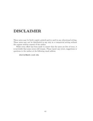 DISCLAIMER

These notes may be freely copied, printed and/or used in any educational setting.
These notes may not be distributed in any way in a commercial setting without
the express written consent of the author.
    While every eﬀort has been made to ensure that the notes are free of error, it
is inevitable that some errors still remain. Please report any errors, suggestions or
questions to the author at the following email address

       sbutler@math.ucsd.edu




                                         vii
 