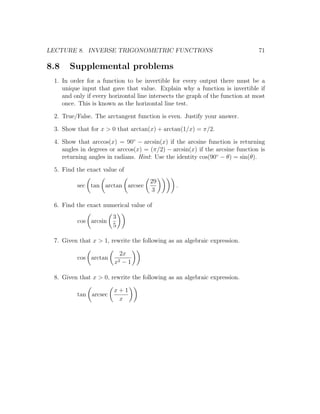 LECTURE 8. INVERSE TRIGONOMETRIC FUNCTIONS                                     71

8.8   Supplemental problems
 1. In order for a function to be invertible for every output there must be a
    unique input that gave that value. Explain why a function is invertible if
    and only if every horizontal line intersects the graph of the function at most
    once. This is known as the horizontal line test.

 2. True/False. The arctangent function is even. Justify your answer.

 3. Show that for x > 0 that arctan(x) + arctan(1/x) = π/2.

 4. Show that arccos(x) = 90◦ − arcsin(x) if the arcsine function is returning
    angles in degrees or arccos(x) = (π/2) − arcsin(x) if the arcsine function is
    returning angles in radians. Hint: Use the identity cos(90◦ − θ) = sin(θ).

 5. Find the exact value of
                                     29
         sec tan arctan arcsec                 .
                                     3

 6. Find the exact numerical value of
                       3
         cos arcsin
                       5

 7. Given that x > 1, rewrite the following as an algebraic expression.

                           2x
         cos arctan
                        x2  −1

 8. Given that x > 0, rewrite the following as an algebraic expression.

                        x+1
         tan arcsec
                         x
 