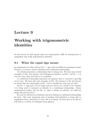 Lecture 9

Working with trigonometric
identities

In this lecture we will expand upon our trigonometric skills by learning how to
manipulate and verify trigonometric identities.


9.1     What the equal sign means
In mathematics we often will use the ‘=’ sign with two diﬀerent meanings in mind.
Namely, it is used to denote identities and conditional relationships.
    An identity represents a relationship that is always true. We have seen several
examples of this. For instance the Pythagorean identity, cos2 (θ) + sin2 (θ) = 1 is
true for every value of θ and so is an identity.
    A conditional relationship represents an equation that is sometimes (possibly
never) true. We have also seen examples of this. For instance in the last lecture
we found that the relationship cos(θ) = 2/3 is satisﬁed for some but not all θ.
    So the ‘=’ sign gets a lot of usage and you need to be careful to see whether
it is being used to represent an identity or a conditional relationship. (Some
mathematical zealots will use the ‘≡’ sign to denote an identity, we shall not
adopt this practice here.)
    For now we will focus on identities and save looking at conditional relationships
for later. The most important part of working with identities is being able to
manipulate them, bend them to your will so to speak. To learn how to do this we
will look at a variety of techniques from algebra.




                                         72
 