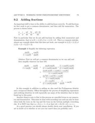 LECTURE 9. WORKING WITH TRIGONOMETRIC IDENTITIES                                   73

9.2      Adding fractions
An important skill to have is the ability to add fractions correctly. To add fractions
we ﬁrst work to get a common denominator, and then add the numerators. The
process is shown below.
      a c  ad bc   ad + bc
       + =   +   =
      b d  bd bd     bd
Note in particular that we do not add fractions by adding their numerators and
denominators, that is (a/b) + (c/d) = (a + c)/(b + d). This is a common mistake,
almost any example shows that this does not work, one example is (1/2) + (1/2) =
(1/2) = (1 + 1)/(2 + 2).

      Example 1 Simplify the following expression.
              sin(θ)    cos(θ)
                      +
            1 + cos(θ) sin(θ)

      Solution First we will get a common denominator so we can add and
      then simplify whatever we have left.

             sin(θ)    cos(θ)      sin(θ) sin(θ)        (1 + cos(θ)) cos(θ)
                     +        =                      +
           1 + cos(θ) sin(θ)    (1 + cos(θ)) sin(θ) (1 + cos(θ)) sin(θ)
                                sin(θ) sin(θ) + cos(θ)(1 + cos(θ))
                              =
                                         (1 + cos(θ)) sin(θ)
                                   2
                                sin (θ) + cos2 (θ) + cos(θ)
                              =
                                     (1 + cos(θ)) sin(θ)
                                   (1 + cos(θ))            1
                              =                      =         = csc(θ)
                                (1 + cos(θ)) sin(θ)     sin(θ)

    In this example in addition to adding we also used the Pythagorean identity
and a reciprocal identity. Often throughout the process of simplifying expressions
and verifying identities we will repeatedly use many of the identities that we have
found up to this point.
    Another thing to note is that in this process we cancelled terms in our numera-
tor and denominator. This must be done with exceeding care and can only be done
when both the term on the top and the term on the bottom multiply everything
else. It is NOT true that (a + b)/a = 1 + b or that (ab + cb)/(b + d) = a + c.
    As a good practice you should always double check your cancellation. If you
are in doubt as to whether or not you can cancel then you probably can’t.
 
