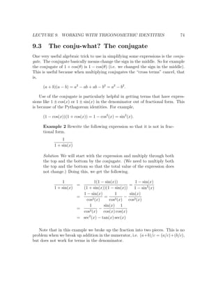 LECTURE 9. WORKING WITH TRIGONOMETRIC IDENTITIES                                 74

9.3      The conju-what? The conjugate
One very useful algebraic trick to use in simplifying some expressions is the conju-
gate. The conjugate basically means change the sign in the middle. So for example
the conjugate of 1 + cos(θ) is 1 − cos(θ) (i.e. we changed the sign in the middle).
This is useful because when multiplying conjugates the “cross terms” cancel, that
is,

      (a + b)(a − b) = a2 − ab + ab − b2 = a2 − b2 .

    Use of the conjugate is particularly helpful in getting terms that have expres-
sions like 1 ± cos(x) or 1 ± sin(x) in the denominator out of fractional form. This
is because of the Pythagorean identities. For example,

      (1 − cos(x))(1 + cos(x)) = 1 − cos2 (x) = sin2 (x).

      Example 2 Rewrite the following expression so that it is not in frac-
      tional form.
                1
            1 + sin(x)

      Solution We will start with the expression and multiply through both
      the top and the bottom by the conjugate. (We need to multiply both
      the top and the bottom so that the total value of the expression does
      not change.) Doing this, we get the following.

                1                1(1 − sin(x))          1 − sin(x)
                       =                            =
            1 + sin(x)   (1 + sin(x))(1 − sin(x))       1 − sin2 (x)
                         1 − sin(x)         1        sin(x)
                       =        2 (x)
                                      =     2 (x)
                                                  −
                           cos           cos        cos2 (x)
                            1         sin(x) 1
                       =     2 (x)
                                    −
                         cos          cos(x) cos(x)
                            2
                       = sec (x) − tan(x) sec(x)

   Note that in this example we broke up the fraction into two pieces. This is no
problem when we break up addition in the numerator, i.e. (a+b)/c = (a/c)+(b/c),
but does not work for terms in the denominator.
 