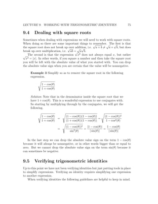 LECTURE 9. WORKING WITH TRIGONOMETRIC IDENTITIES                                   75

9.4      Dealing with square roots
Sometimes when dealing with expressions we will need to work with square roots.
When doing so there are some important things to √    remember. The√
                                                               √      ﬁrst is that
the square root does not break up√ over addition, i.e. a + b = a + b, but does
                                         √ √
break up over multiplication, i.e. ab = a b.
                                        √
√  The second is that the expression x2 does not always equal x, but rather
  x2 = |x|. In other words, if you square a number and then take the square root
you will be left with the absolute value of what you started with. You can drop
the absolute value sign when you are certain that the value will be nonnegative.

      Example 3 Simplify so as to remove the square root in the following
      expression.

              1 − cos(θ)
              1 + cos(θ)

      Solution Note that in the denominator inside the square root that we
      have 1 + cos(θ). This is a wonderful expression to use conjugates with.
      So starting by multiplying through by the conjugates, we will get the
      following.

              1 − cos(θ)          (1 − cos(θ))(1 − cos(θ))       (1 − cos(θ))2
                         =                                 =
              1 + cos(θ)          (1 + cos(θ))(1 − cos(θ))        1 − cos2 (θ)
                                  (1 − cos(θ))2   |1 − cos(θ)|   1 − cos(θ)
                           =            2       =              =
                                     sin (θ)        | sin(θ)|     | sin(θ)|

   In the last step we can drop the absolute value sign on the term 1 − cos(θ)
because it will always be nonnegative, or in other words bigger than or equal to
zero. But we cannot drop the absolute value sign on the term sin(θ) because it
can sometimes be negative.


9.5      Verifying trigonometric identities
Up to this point we have not been verifying identities but just putting tools in place
to simplify expressions. Verifying an identity requires simplifying one expression
to another expression.
    When verifying identities the following guidelines are helpful to keep in mind.
 