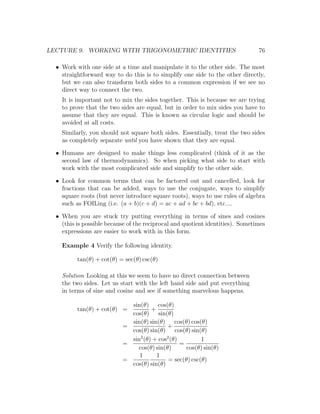 LECTURE 9. WORKING WITH TRIGONOMETRIC IDENTITIES                                76

  • Work with one side at a time and manipulate it to the other side. The most
    straightforward way to do this is to simplify one side to the other directly,
    but we can also transform both sides to a common expression if we see no
    direct way to connect the two.
    It is important not to mix the sides together. This is because we are trying
    to prove that the two sides are equal, but in order to mix sides you have to
    assume that they are equal. This is known as circular logic and should be
    avoided at all costs.
    Similarly, you should not square both sides. Essentially, treat the two sides
    as completely separate until you have shown that they are equal.

  • Humans are designed to make things less complicated (think of it as the
    second law of thermodynamics). So when picking what side to start with
    work with the most complicated side and simplify to the other side.

  • Look for common terms that can be factored out and cancelled, look for
    fractions that can be added, ways to use the conjugate, ways to simplify
    square roots (but never introduce square roots), ways to use rules of algebra
    such as FOILing (i.e. (a + b)(c + d) = ac + ad + bc + bd), etc....

  • When you are stuck try putting everything in terms of sines and cosines
    (this is possible because of the reciprocal and quotient identities). Sometimes
    expressions are easier to work with in this form.

    Example 4 Verify the following identity.

          tan(θ) + cot(θ) = sec(θ) csc(θ)

    Solution Looking at this we seem to have no direct connection between
    the two sides. Let us start with the left hand side and put everything
    in terms of sine and cosine and see if something marvelous happens.

                             sin(θ) cos(θ)
          tan(θ) + cot(θ) =          +
                             cos(θ) sin(θ)
                             sin(θ) sin(θ) cos(θ) cos(θ)
                           =               +
                             cos(θ) sin(θ) cos(θ) sin(θ)
                             sin2 (θ) + cos2 (θ)         1
                           =                     =
                               cos(θ) sin(θ)       cos(θ) sin(θ)
                                1      1
                           =                = sec(θ) csc(θ)
                             cos(θ) sin(θ)
 