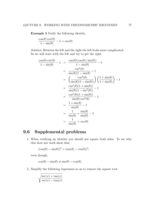 LECTURE 9. WORKING WITH TRIGONOMETRIC IDENTITIES                                 77

      Example 5 Verify the following identity.
            cos(θ) cot(θ)
                          − 1 = csc(θ)
             1 − sin(θ)

      Solution Between the left and the right the left looks more complicated.
      So we will start with the left and try to get the right.

            cos(θ) cot(θ)      cos(θ)(cos(θ)/ sin(θ))
                          −1 =                        −1
             1 − sin(θ)               1 − sin(θ)
                                     cos2 (θ)
                             =                    −1
                               sin(θ)(1 − sin(θ)
                                       cos2 (θ)        1 + sin(θ)
                             =                                         −1
                                 sin(θ)(1 − sin(θ))    1 + sin(θ)
                                   2
                               cos (θ)(1 + sin(θ))
                             =                      −1
                               sin(θ)(1 − sin2 (θ))
                               cos2 (θ)(1 + sin(θ))
                             =                      −1
                                  sin(θ) cos2 (θ)
                               1 + sin(θ)
                             =              −1
                                 sin(θ)
                                  1       sin(θ)
                             =         +         −1
                               sin(θ) sin(θ)
                                  1
                             =         = csc(θ)
                               sin(θ)

9.6     Supplemental problems
 1. When verifying an identity you should not square both sides. To see why
    this does not work show that,

           (cos(θ) − sin(θ))2 = (sin(θ) − cos(θ))2 ,

      even though,

           cos(θ) − sin(θ) = sin(θ) − cos(θ).

 2. Simplify the following expression so as to remove the square root.

              sec(x) + tan(x)
              sec(x) − tan(x)
 