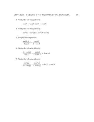 LECTURE 9. WORKING WITH TRIGONOMETRIC IDENTITIES    78

 3. Verify the following identity.

          sec(θ) − tan(θ) sin(θ) = cos(θ)

 4. Verify the following identity.

          sec2 (θ) + csc2 (θ) = sec2 (θ) csc2 (θ)

 5. Simplify the expression.

          sec(θ) + 1    tan(θ)
                     +
            tan(θ)     1 − sec θ

 6. Verify the following identity.

          1 + cos(x)     sin(x)
                     +            = 2 csc(x)
            sin(x)     1 + cos(x)

 7. Verify the following identity.

            sin2 (y)   cos2 (y)
                     −          = sin(y) = cos(y)
          1 + cos(y) 1 + sin(y)
 