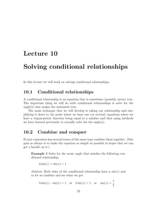 Lecture 10

Solving conditional relationships

In this lecture we will work on solving conditional relationships.


10.1      Conditional relationships
A conditional relationship is an equation that is sometimes (possibly never) true.
The important thing we will do with conditional relationships is solve for the
angle(s) that makes the statement true.
    The main technique that we will develop is taking our relationship and sim-
plifying it down to the point where we have one (or several) equations where we
have a trigonometric function being equal to a number and then using methods
we have learned previously to actually solve for the angle(s).


10.2      Combine and conquer
If your expression has several terms of the same type combine them together. (Our
goal as always is to make the equation as simple as possible in hopes that we can
get a handle on it.)

     Example 1 Solve for the acute angle that satisﬁes the following con-
     ditional relationship.

           3 sin(x) = sin(x) + 1

     Solution Both sides of the conditional relationship have a sin(x) and
     so let us combine and see what we get.
                                                                     1
           3 sin(x) − sin(x) = 1 or 2 sin(x) = 1 or       sin(x) =
                                                                     2
                                        79
 