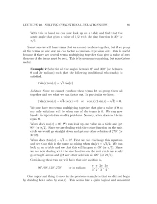 LECTURE 10. SOLVING CONDITIONAL RELATIONSHIPS                                   80

     With this in hand we can now look up on a table and ﬁnd that the
     acute angle that gives a value of 1/2 with the sine function is 30◦ or
     π/6.

    Sometimes we will have terms that we cannot combine together, but if we group
all the terms on one side we can factor a common expression out. This is useful
because if there are several terms multiplying together that give a value of zero
then one of the terms must be zero. This is by no means surprising, but nonetheless
useful.

     Example 2 Solve for all the angles between 0◦ and 360◦ (or between
     0 and 2π radians) such that the following conditional relationship is
     satisﬁed.
                            √
           2 sin(x) cos(x) = 3 cos(x)

     Solution Since we cannot combine these terms let us group them all
     together and see what we can factor out. In particular we have,
                            √                                    √
           2 sin(x) cos(x) − 3 cos(x) = 0 or cos(x)(2 sin(x) − 3) = 0.

     We now have two terms multiplying together that give a value of 0 so
     our only solutions will be when one of the terms is 0. We can now
     break this up into two smaller problems. Namely, when does each term
     equal 0.
     When does cos(x) = 0? We can look up one value on a table and get
     90◦ (or π/2). Since we are dealing with the cosine function on the unit
     circle we would go straight down and get our other solution of 270◦ (or
     3π/2).
                            √
     When does 2 sin(x) − 3 = 0? First we can rearrange this equation
                                                             √
     and see that this is the same as asking when sin(x) = 3/2. We can
     look up on a table and see that this will happen at 60◦ (or π/3). Since
     we are now dealing with the sine function on the unit circle we would
     go straight across and get our other solution as 120◦ (or 2π/3).
     Combining these two we will have that our solution is,
                                                     π π 2π 3π
           60◦ , 90◦ , 120◦ , 270◦   or in radians    , , , .
                                                     3 2 3 2

   One important thing to note in the previous example is that we did not begin
by dividing both sides by cos(x). This seems like a quite logical and consistent
 