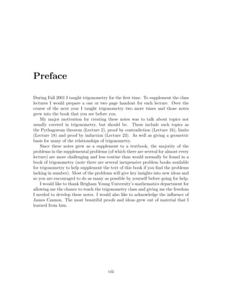 Preface

During Fall 2001 I taught trigonometry for the ﬁrst time. To supplement the class
lectures I would prepare a one or two page handout for each lecture. Over the
course of the next year I taught trigonometry two more times and those notes
grew into the book that you see before you.
    My major motivation for creating these notes was to talk about topics not
usually covered in trigonometry, but should be. These include such topics as
the Pythagorean theorem (Lecture 2), proof by contradiction (Lecture 16), limits
(Lecture 18) and proof by induction (Lecture 23). As well as giving a geometric
basis for many of the relationships of trigonometry.
    Since these notes grew as a supplement to a textbook, the majority of the
problems in the supplemental problems (of which there are several for almost every
lecture) are more challenging and less routine than would normally be found in a
book of trigonometry (note there are several inexpensive problem books available
for trigonometry to help supplement the text of this book if you ﬁnd the problems
lacking in number). Most of the problems will give key insights into new ideas and
so you are encouraged to do as many as possible by yourself before going for help.
    I would like to thank Brigham Young University’s mathematics department for
allowing me the chance to teach the trigonometry class and giving me the freedom
I needed to develop these notes. I would also like to acknowledge the inﬂuence of
James Cannon. The most beautiful proofs and ideas grew out of material that I
learned from him.




                                       viii
 