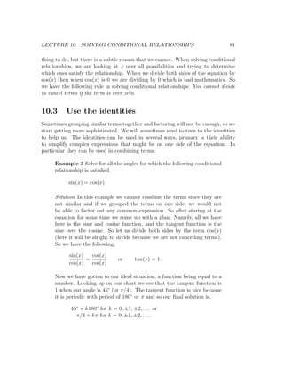 LECTURE 10. SOLVING CONDITIONAL RELATIONSHIPS                                   81

thing to do, but there is a subtle reason that we cannot. When solving conditional
relationships, we are looking at x over all possibilities and trying to determine
which ones satisfy the relationship. When we divide both sides of the equation by
cos(x) then when cos(x) is 0 we are dividing by 0 which is bad mathematics. So
we have the following rule in solving conditional relationships: You cannot divide
to cancel terms if the term is ever zero.


10.3      Use the identities
Sometimes grouping similar terms together and factoring will not be enough, so we
start getting more sophisticated. We will sometimes need to turn to the identities
to help us. The identities can be used in several ways, primary is their ability
to simplify complex expressions that might be on one side of the equation. In
particular they can be used in combining terms.

     Example 3 Solve for all the angles for which the following conditional
     relationship is satisﬁed.

           sin(x) = cos(x)

     Solution In this example we cannot combine the terms since they are
     not similar and if we grouped the terms on one side, we would not
     be able to factor out any common expression. So after staring at the
     equation for some time we come up with a plan. Namely, all we have
     here is the sine and cosine function, and the tangent function is the
     sine over the cosine. So let us divide both sides by the term cos(x)
     (here it will be alright to divide because we are not cancelling terms).
     So we have the following,

           sin(x)   cos(x)
                  =              or     tan(x) = 1.
           cos(x)   cos(x)

     Now we have gotten to our ideal situation, a function being equal to a
     number. Looking up on our chart we see that the tangent function is
     1 when our angle is 45◦ (or π/4). The tangent function is nice because
     it is periodic with period of 180◦ or π and so our ﬁnal solution is,

            45◦ + k180◦ for k = 0, ±1, ±2, . . . or
              π/4 + kπ for k = 0, ±1, ±2, . . . .
 