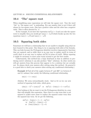 LECTURE 10. SOLVING CONDITIONAL RELATIONSHIPS                                      82

10.4      ‘The’ square root
When simplifying some expressions we will take the square root. Now the word
“the” in “the square root” is misleading. For any number that is not 0 there will
always be two square roots. One has a positive value and the other has a negative
value. This is often denoted by ‘±’.
                                                 2
   So for example, if you have the expression tan√ = 3 and you take the square
                                                   (x)
roots to simplify then you would get tan(x) = ± 3 which breaks up into the two
                    √                  √
equations tan(x) = 3 and tan(x) = − 3.


10.5      Squaring both sides
Sometimes we will have a relationship that we are unable to simplify using what we
have learned to this point. One thing to try is squaring both sides of the formula.
This can help because the Pythagorean identities involves trigonometric functions
that are squared, and so while there is no easy way to replace sin(θ) in terms of
cos(θ) there is an easy way to replace sin2 (θ) in terms of cos(θ). Before squaring
it might be necessary to move some terms around to get the best results.
    Unfortunately, this method has a large drawback in that in addition to pro-
ducing correct solutions it can also produce “false” solutions. In other words you
will get answers from this process that appear to be a solution but are actually
not. So always check your answers after solving using this method. (In general it
is a good idea to check your answers when solving any conditional relationship.)

     Example 4 Find all of the angles between 0◦ and 360◦ (or between 0
     and 2π radians) that satisfy the following conditional relationship.

           sin(x) − 1 = cos(x)

     Solution We seem extraordinarily stuck. And so let us try our new
     method of squaring both sides, which gives,

           (sin(x) − 1)2 = (cos(x))2    or   sin2 (x) − 2 sin(x) + 1 = cos2 (x).

     Now looking at this we want to use the Pythagorean identities in a way
     that will simplify this expression. Since there is a sine term that is not
     squared it makes more sense to replace the squared cosine term then
     the squared sine term. So we get the following,
            sin2 (x) − 2 sin(x) + 1 = 1 − sin2 (x)
                 or 2 sin2 (x) − 2 sin(x) = 0
                or 2 sin(x)(sin(x) − 1) = 0.
 