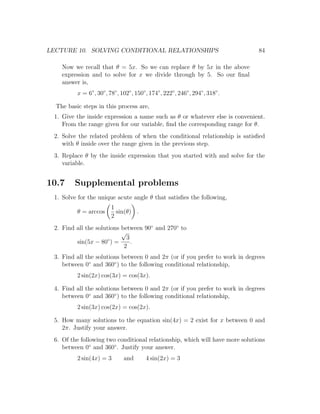 LECTURE 10. SOLVING CONDITIONAL RELATIONSHIPS                                     84

    Now we recall that θ = 5x. So we can replace θ by 5x in the above
    expression and to solve for x we divide through by 5. So our ﬁnal
    answer is,
          x = 6◦ , 30◦ , 78◦ , 102◦ , 150◦ , 174◦ , 222◦ , 246◦ , 294◦ , 318◦ .

  The basic steps in this process are,
 1. Give the inside expression a name such as θ or whatever else is convenient.
    From the range given for our variable, ﬁnd the corresponding range for θ.
 2. Solve the related problem of when the conditional relationship is satisﬁed
    with θ inside over the range given in the previous step.
 3. Replace θ by the inside expression that you started with and solve for the
    variable.


10.7     Supplemental problems
 1. Solve for the unique acute angle θ that satisﬁes the following,
                          1
          θ = arccos        sin(θ) .
                          2
 2. Find all the solutions between 90◦ and 270◦ to
                           √
                      ◦      3
         sin(5x − 80 ) =       .
                            2
 3. Find all the solutions between 0 and 2π (or if you prefer to work in degrees
    between 0◦ and 360◦ ) to the following conditional relationship,
          2 sin(2x) cos(3x) = cos(3x).

 4. Find all the solutions between 0 and 2π (or if you prefer to work in degrees
    between 0◦ and 360◦ ) to the following conditional relationship,
          2 sin(3x) cos(2x) = cos(2x).

 5. How many solutions to the equation sin(4x) = 2 exist for x between 0 and
    2π. Justify your answer.
 6. Of the following two conditional relationship, which will have more solutions
    between 0◦ and 360◦ . Justify your answer.
          2 sin(4x) = 3         and        4 sin(2x) = 3
 