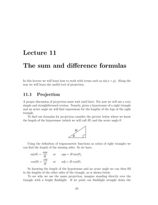 Lecture 11

The sum and diﬀerence formulas

In this lecture we will learn how to work with terms such as sin(x + y). Along the
way we will learn the useful tool of projection.


11.1      Projection
A proper discussion of projection must wait until later. For now we will use a very
simple and straightforward version. Namely, given a hypotenuse of a right triangle
and an acute angle we will ﬁnd expressions for the lengths of the legs of the right
triangle.
    To ﬁnd our formulas for projection consider the picture below where we know
the length of the hypotenuse (which we will call H) and the acute angle θ.


                                          H
                                      q

   Using the deﬁnition of trigonometric functions as ratios of right triangles we
can ﬁnd the length of the missing sides. So we have,
               opp
     sin(θ) =          or    opp = H sin(θ),
                H
               adj
      cos(θ) =         or    adj = H cos(θ).
                H
    So knowing the length of the hypotenuse and an acute angle we can then ﬁll
in the lengths of the other sides of the triangle, as is shown below.
    To see why we use the name projection, imagine standing directly over the
triangle with a bright ﬂashlight. If we point our ﬂashlight straight down the

                                          85
 