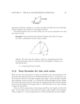 LECTURE 11. THE SUM AND DIFFERENCE FORMULAS                                          86


                                     H           H sin(q )
                                   q
                                  H cos(q )

hypotenuse will cast a shadow (i.e. project an image of itself) onto one of the legs,
and the length of that shadow is the length of the leg.
   By itself projection may not seem useful, but we can use projection over and
over and over and....
      Example 1 In the picture below ﬁnd the length of the side b in terms
      of a and a combination of sines and/or cosines.

                                           a b

                                    a


                                                 g       d

                                                     b

      Solution We start with the length a which is a hypotenuse and then
      we keep projecting until we reach the side with length b. Doing so we
      will end up with,
            b = a cos(α) sin(β) cos(γ) sin(δ).


11.2       Sum formulas for sine and cosine
With our new tool of projection in hand we will derive the sum formulas for the
sine and cosine functions, that is we will ﬁnd formulas for sin(x +y) and cos(x +y).
To do this we will start with right triangles with angles x and y and then combine
them together to form an angle x + y. Recall that scaling triangles will not change
the value of the ratios and so we will scale our triangles so that they will ﬁt together
and so that the length of the longest side is 1. We will throw in one more triangle
to ﬂush out the picture.
    Now we will use projection on this shape and ﬁll in the lengths of all of the
sides. At the same time we will construct another right triangle in the diagram
with an angle of x + y and a hypotenuse of 1 and use projection on that triangle.
 