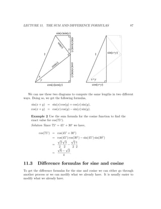 LECTURE 11. THE SUM AND DIFFERENCE FORMULAS                                          87

                                 sin(x)sin(y)




                                                sin(x)cos(y)
                                 sin
                                     (x)
                                           y
                                                                          sin(x+y)
                  1                                              1


                              ( x)

                                                cos(x)sin(y)
                             s
                          co


          x
              y                                                x+y
                      cos(x)cos(y)                             cos(x+y)


   We can use these two diagrams to compute the same lengths in two diﬀerent
ways. Doing so, we get the following formulas,

     sin(x + y) = sin(x) cos(y) + cos(x) sin(y),
     cos(x + y) = cos(x) cos(y) − sin(x) sin(y).

     Example 2 Use the sum formula for the cosine function to ﬁnd the
     exact value for cos(75◦ ).
     Solution Since 75◦ = 45◦ + 30◦ we have,

          cos(75◦ ) = cos(45◦ + 30◦ )
                    = cos(45◦ ) cos(30◦ ) − sin(45◦ ) sin(30◦ )
                      √ √          √
                        2 3          21
                    =          −
                      √ 2√ 2 2
                       2
                        6− 2
                    =            .
                          4

11.3      Diﬀerence formulas for sine and cosine
To get the diﬀerence formulas for the sine and cosine we can either go through
another process or we can modify what we already have. It is usually easier to
modify what we already have.
 