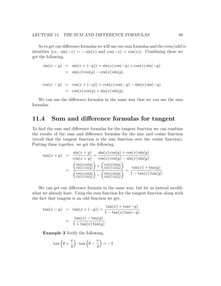 LECTURE 11. THE SUM AND DIFFERENCE FORMULAS                                         88

   So to get our diﬀerence formulas we will use our sum formulas and the even/odd’er
identities (i.e., sin(−x) = − sin(x) and cos(−x) = cos(x)). Combining these we
get the following,

      sin(x − y) = sin(x + (−y)) = sin(x) cos(−y) + cos(x) sin(−y)
                 = sin(x) cos(y) − cos(x) sin(y),

     cos(x − y) = cos(x + (−y)) = cos(x) cos(−y) − sin(x) sin(−y)
                = cos(x) cos(y) + sin(x) sin(y).

   We can use the diﬀerence formulas in the same way that we can use the sum
formulas.


11.4      Sum and diﬀerence formulas for tangent
To ﬁnd the sum and diﬀerence formulas for the tangent function we can combine
the results of the sum and diﬀerence formulas for the sine and cosine function
(recall that the tangent function is the sine function over the cosine function).
Putting these together, we get the following.
                       sin(x + y)   sin(x) cos(y) + cos(x) sin(y)
     tan(x + y) =                 =
                       cos(x + y)   cos(x) cos(y) − sin(x) sin(y)
                        sin(x) cos(y)       cos(x) sin(y)
                        cos(x) cos(y)
                                        +   cos(x) cos(y)        tan(x) + tan(y)
                  =                                         =
                        cos(x) cos(y)
                                        −   sin(x) sin(y)       1 − tan(x) tan(y)
                        cos(x) cos(y)       cos(x) cos(y)



   We can get our diﬀerence formula in the same way, but let us instead modify
what we already have. Using the sum function for the tangent function along with
the fact that tangent is an odd function we get,
                                             tan(x) + tan(−y)
     tan(x − y) = tan(x + (−y)) =
                                            1 − tan(x) tan(−y)
                        tan(x) − tan(y)
                  =                      .
                       1 + tan(x) tan(y)

     Example 3 Verify the following,
                      π           π
           tan θ +      · tan θ −           = −1
                      4           4
 