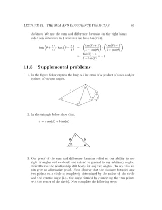 LECTURE 11. THE SUM AND DIFFERENCE FORMULAS                                   89

   Solution We use the sum and diﬀerence formulas on the right hand
   side then substitute in 1 wherever we have tan(π/4).

                   π           π               tan(θ) + 1    tan(θ) − 1
         tan θ +     · tan θ −             =              ·
                   4           4               1 − tan(θ)    1 + tan(θ)
                                             tan(θ) − 1
                                           =            = −1
                                             1 − tan(θ)


11.5    Supplemental problems
 1. In the ﬁgure below express the length a in terms of a product of sines and/or
    cosines of various angles.

                                               b
                                   1
                                                        d
                          a                         g
                                                        a




 2. In the triangle below show that,

         c = a cos(β) + b cos(α)



                                       g
                                a              b
                                b              a
                                           c

 3. Our proof of the sum and diﬀerence formulas relied on our ability to use
    right triangles and so should not extend in general to any arbitrary angles.
    Nevertheless the relationship still holds for any two angles. To see this we
    can give an alternative proof. First observe that the distance between any
    two points on a circle is completely determined by the radius of the circle
    and the central angle (i.e., the angle formed by connecting the two points
    wth the center of the circle). Now complete the following steps
 