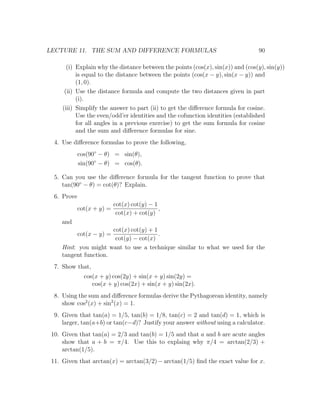 LECTURE 11. THE SUM AND DIFFERENCE FORMULAS                                      90

       (i) Explain why the distance between the points (cos(x), sin(x)) and (cos(y), sin(y))
           is equal to the distance between the points (cos(x − y), sin(x − y)) and
           (1, 0).
      (ii) Use the distance formula and compute the two distances given in part
           (i).
     (iii) Simplify the answer to part (ii) to get the diﬀerence formula for cosine.
           Use the even/odd’er identities and the cofunction identities (established
           for all angles in a previous exercise) to get the sum formula for cosine
           and the sum and diﬀerence formulas for sine.
  4. Use diﬀerence formulas to prove the following,
             cos(90◦ − θ) = sin(θ),
             sin(90◦ − θ) = cos(θ).

  5. Can you use the diﬀerence formula for the tangent function to prove that
     tan(90◦ − θ) = cot(θ)? Explain.
  6. Prove
                            cot(x) cot(y) − 1
             cot(x + y) =                     ,
                             cot(x) + cot(y)
     and
                       cot(x) cot(y) + 1
             cot(x − y) =                .
                        cot(y) − cot(x)
     Hint: you might want to use a technique similar to what we used for the
     tangent function.
  7. Show that,
               cos(x + y) cos(2y) + sin(x + y) sin(2y) =
                  cos(x + y) cos(2x) + sin(x + y) sin(2x).
  8. Using the sum and diﬀerence formulas derive the Pythagorean identity, namely
     show cos2 (x) + sin2 (x) = 1.
  9. Given that tan(a) = 1/5, tan(b) = 1/8, tan(c) = 2 and tan(d) = 1, which is
     larger, tan(a+b) or tan(c−d)? Justify your answer without using a calculator.
 10. Given that tan(a) = 2/3 and tan(b) = 1/5 and that a and b are acute angles
     show that a + b = π/4. Use this to explaing why π/4 = arctan(2/3) +
     arctan(1/5).
 11. Given that arctan(x) = arctan(3/2) − arctan(1/5) ﬁnd the exact value for x.
 