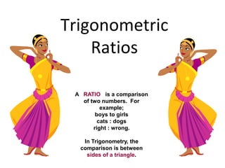 Trigonometric
Ratios
A RATIO is a comparison
of two numbers. For
example;
boys to girls
cats : dogs
right : wrong.
In Trigonometry, the
comparison is between
sides of a triangle.
 