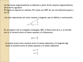 Las funciones trigonométricas se obtienen a partir de las razones trigonométricas de la forma siguiente:  El ángulo se expresa en radianes. Por tanto, los 360º de una circunferencia pasan a ser 2 π   Las más importantes son seno, coseno y tangente, que se definen a continuación.  En un ángulo  α  de un triángulo rectángulo,  ABC , se llama seno de  α , y se escribe sen  α , al cociente entre el cateto opuesto y la hipotenusa:  el coseno (cos) como cociente entre el cateto adyacente y la tangente (tg) como el cociente entre el cateto opuesto y el cateto adyacente 