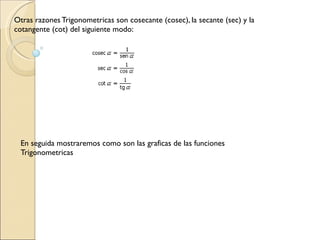 En seguida mostraremos como son las graficas de las funciones Trigonometricas  Otras razones Trigonometricas son cosecante (cosec), la secante (sec) y la cotangente (cot) del siguiente modo:  