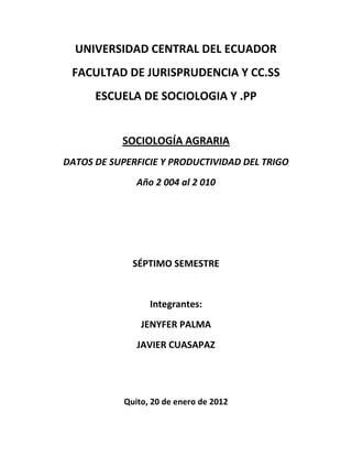 UNIVERSIDAD CENTRAL DEL ECUADOR
 FACULTAD DE JURISPRUDENCIA Y CC.SS
      ESCUELA DE SOCIOLOGIA Y .PP


           SOCIOLOGÍA AGRARIA
DATOS DE SUPERFICIE Y PRODUCTIVIDAD DEL TRIGO
               Año 2 004 al 2 010




              SÉPTIMO SEMESTRE


                  Integrantes:
                JENYFER PALMA
               JAVIER CUASAPAZ




            Quito, 20 de enero de 2012
 