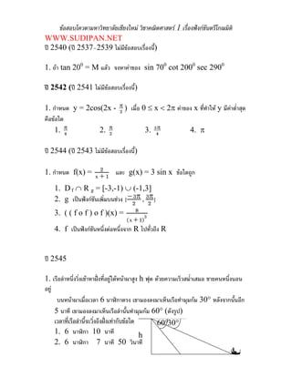 ขอสอบโควตามหาวิทยาลัยเชียงใหม วิชาคณิตศาสตร 1 เรื่องฟงกชันตรีโกณมิติ
WWW.SUDIPAN.NET
ป 2540 (ป 2537–2539 ไมมขอสอบเรื่องนี้)
                               ี

1. ถา tan 200 = M แลว จงหาคาของ sin 700 cot 2000 sec 2900

ป 2542 (ป 2541 ไมมีขอสอบเรื่องนี้)

1. กําหนด y = 2cos(2x - π ) เมื่อ 0 ≤ x < 2π คาของ x ที่ทําให y มีคาต่ําสุด
                        2
คือขอใด
    1. π 4        2. π
                     2             3. 3π
                                       4          4. π

ป 2544 (ป 2543 ไมมีขอสอบเรื่องนี้)

                   2
1. กําหนด f(x) = x + 1 และ g(x) = 3 sin x ขอใดถูก

    1. D f ∩ R g = [-3,-1) ∪ (-1,3]
    2. g เปนฟงกชันเพิมบนชวง [ − 2 π , 32 ]
                        ่             3    π

    3. ( ( f o f ) o f )(x) = 8 3
                                   (x + 1)
    4. f เปนฟงกชันหนึ่งตอหนึ่งจาก R ไปทั่วถึง R


ป 2545

1. เรือลําหนึ่งวิ่งเขาหาฝงที่อยูใตหนาผาสูง h ฟุต ดวยความเร็วสม่ําเสมอ ชายคนหนึ่งนอน
อยู
      บนหนาผาเมื่อเวลา 6 นาฬิกาตรง เขามองลงมาเห็นเรือทํามุมกม 30° หลังจากนั้นอีก
     5 นาที เขามองลงมาเห็นเรือลํานั้นทํามุมกม 60° (ดังรูป)
     เวลาที่เรือลํานี้จะวิ่งถึงฝงเทากับขอใด
                                                       60°30°
     1. 6 นาฬิกา 10 นาที                         h
     2. 6 นาฬิกา 7 นาที 50 วินาที
 