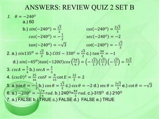 ANSWERS: REVIEW QUIZ 2 SET B
1. 𝜃 = −240 𝑂
a.) 60
b.) 𝑠𝑖𝑛 −240 𝑂 =
3
2
cs𝑠 −240 𝑂 =
2 3
3
𝑐𝑜𝑠 −240 𝑂 = −
1
2
𝑠𝑒𝑐 −240 𝑂 = −2
𝑡𝑎𝑛 −240 𝑂 = − 3 cot −240 𝑂 = −
3
3
2. a.) 𝑠𝑖𝑛135 𝑂
=
2
2
b.) 𝐶𝑂𝑆 − 330 𝑂 =
3
2
c.) 𝑡𝑎𝑛
3𝜋
4
= −1
d.) 𝑠𝑖𝑛 −45 𝑂 𝑡𝑎𝑛 −120𝑂 𝑐𝑜𝑠
5𝜋
6
= −
2
2
3
1
−
3
2
=
3 2
4
3. 𝑐𝑠𝑐𝐴 =
5
4
b.) 𝑠𝑒𝑐𝐴 =
5
3
4. 𝑐𝑠𝑐𝐷 2 =
25
16
𝑐𝑜𝑡𝐹 =
8
15
cot 𝐸 =
12
5
= 2
5. a.)sin 𝜃 = −
1
2
b.) cos 𝜃 =
3
2
c.) ccs 𝜃 = −2 d.) sec 𝜃 =
2 3
3
e.) cot 𝜃 = − 3
6. a.) −210 𝑂 = −
7𝜋
6
𝑟𝑎𝑑. b.) 240O=
4𝜋
3
𝑟𝑎𝑑. c.)-315O d.) 210O
7. a.) FALSE b.) TRUE c.) FALSE d.) FALSE e.) TRUE
 