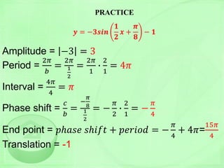 PRACTICE
𝒚 = −𝟑𝒔𝒊𝒏
𝟏
𝟐
𝒙 +
𝝅
𝟖
− 𝟏
Amplitude = −3 = 3
Period =
2𝜋
𝑏
=
2𝜋
1
2
=
2𝜋
1
∙
2
1
= 4𝜋
Interval =
4𝜋
4
= 𝜋
Phase shift =
𝑐
𝑏
=
−
𝜋
8
1
2
= −
𝜋
2
∙
2
1
= −
𝜋
4
End point = 𝑝ℎ𝑎𝑠𝑒 𝑠ℎ𝑖𝑓𝑡 + 𝑝𝑒𝑟𝑖𝑜𝑑 = −
𝜋
4
+ 4𝜋=
15𝜋
4
Translation = -1
 