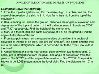 ANGLE OF ELEVATION AND DEPRESSION PROBLEMS
Examples: Solve the following:
1. From the top of a light house, 135 meters(m) high, it is observed that the
angle of depression of a ship is 21O. How far is the ship from the top of the
mountain?
2. Bea, standing 9m. above the ground, observes the angles of elevation and
depression of the top and bottom of the Rizal monument in Luneta as 6O50’
and 7O30’ respectively. Find the height of the monument.
3. Maru is 5 feet (ft.) tall and casts a shadow of 6 ft. on the ground. Find the
angle of elevation of the sun.
4. From two points each on the opposite sides of the river, the angles of
elevation of the top of an 80 ft. tree are 60O and 30O. The points and the tree
are in the same straight line, which is perpendicular to the river. How wide is
the river?
5. A mountain peak stands near a level plain on which two farm houses, C
and D are in straight line from the peak. The angle of depression from the
peak to C is 50O42’ and the angle of depression to D is 25O30’. The peak is
known to be 1,005 meters above the level plain. Find the distance from C to
D.
 
