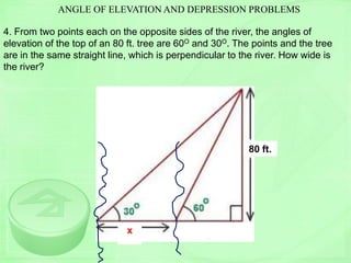 ANGLE OF ELEVATION AND DEPRESSION PROBLEMS
4. From two points each on the opposite sides of the river, the angles of
elevation of the top of an 80 ft. tree are 60O and 30O. The points and the tree
are in the same straight line, which is perpendicular to the river. How wide is
the river?
x
80 ft.
x
 