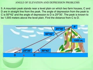 ANGLE OF ELEVATION AND DEPRESSION PROBLEMS
5. A mountain peak stands near a level plain on which two farm houses, C and
D are in straight line from the peak. The angle of depression from the peak to
C is 50O42’ and the angle of depression to D is 25O30’. The peak is known to
be 1,005 meters above the level plain. Find the distance from C to D.
25O30’ 50O42’
25O30’
50O42’
CD
P
A
1005 m.
x x
 