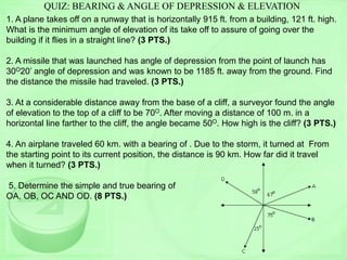 QUIZ: BEARING & ANGLE OF DEPRESSION & ELEVATION
1. A plane takes off on a runway that is horizontally 915 ft. from a building, 121 ft. high.
What is the minimum angle of elevation of its take off to assure of going over the
building if it flies in a straight line? (3 PTS.)
2. A missile that was launched has angle of depression from the point of launch has
30O20’ angle of depression and was known to be 1185 ft. away from the ground. Find
the distance the missile had traveled. (3 PTS.)
3. At a considerable distance away from the base of a cliff, a surveyor found the angle
of elevation to the top of a cliff to be 70O. After moving a distance of 100 m. in a
horizontal line farther to the cliff, the angle became 50O. How high is the cliff? (3 PTS.)
4. An airplane traveled 60 km. with a bearing of . Due to the storm, it turned at From
the starting point to its current position, the distance is 90 km. How far did it travel
when it turned? (3 PTS.)
5. Determine the simple and true bearing of
OA, OB, OC AND OD. (8 PTS.)
 