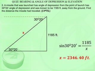 QUIZ: BEARING & ANGLE OF DEPRESSION & ELEVATION
2. A missile that was launched has angle of depression from the point of launch has
30O20’ angle of depression and was known to be 1185 ft. away from the ground. Find
the distance the missile had traveled. (3 PTS.)
1185 ft.
30O20’
sin30O20′ =
1185
𝑥
𝒙 = 𝟐𝟑𝟒𝟔. 𝟒𝟎 𝒇𝒕.
x
30O20’
 