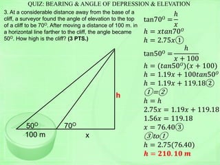 QUIZ: BEARING & ANGLE OF DEPRESSION & ELEVATION
3. At a considerable distance away from the base of a
cliff, a surveyor found the angle of elevation to the top
of a cliff to be 70O. After moving a distance of 100 m. in
a horizontal line farther to the cliff, the angle became
50O. How high is the cliff? (3 PTS.)
tan70O =
ℎ
𝑥
ℎ = 𝑥𝑡𝑎𝑛70 𝑂
ℎ = 2.75𝑥①
tan50O =
ℎ
𝑥 + 100
ℎ = (𝑡𝑎𝑛50 𝑂)(𝑥 + 100)
ℎ = 1.19𝑥 + 100𝑡𝑎𝑛50 𝑂
ℎ = 1.19𝑥 + 119.18②
①=②
ℎ = ℎ
2.75𝑥 = 1.19𝑥 + 119.18
1.56𝑥 = 119.18
𝑥 = 76.40③
③to①
ℎ = 2.75(76.40)
𝒉 = 𝟐𝟏𝟎. 𝟏𝟎 𝒎
h
50O 70O
100 m x
 