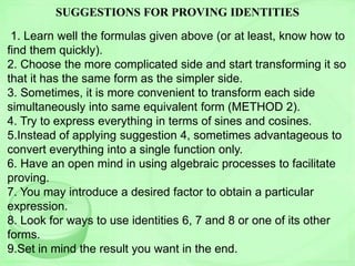 SUGGESTIONS FOR PROVING IDENTITIES
1. Learn well the formulas given above (or at least, know how to
find them quickly).
2. Choose the more complicated side and start transforming it so
that it has the same form as the simpler side.
3. Sometimes, it is more convenient to transform each side
simultaneously into same equivalent form (METHOD 2).
4. Try to express everything in terms of sines and cosines.
5.Instead of applying suggestion 4, sometimes advantageous to
convert everything into a single function only.
6. Have an open mind in using algebraic processes to facilitate
proving.
7. You may introduce a desired factor to obtain a particular
expression.
8. Look for ways to use identities 6, 7 and 8 or one of its other
forms.
9.Set in mind the result you want in the end.
 