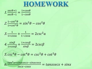 1.
𝑠𝑒𝑐𝜃+1
𝑠𝑒𝑐𝜃−1
=
1+𝑐𝑜𝑠𝜃
1−𝑐𝑜𝑠𝜃
2.
1−𝑐𝑜𝑡2 𝜃
1+𝑐𝑜𝑡2 𝜃
= 𝑠𝑖𝑛2
𝜃 − 𝑐𝑜𝑠2
𝜃
3.
1
1+𝑐𝑜𝑠𝑎
+
1
1−𝑐𝑜𝑠𝑎
= 2𝑐𝑠𝑐2 𝑎
4.
𝑠𝑖𝑛𝛽
1+𝑐𝑜𝑠𝛽
+
1+𝑐𝑜𝑠𝛽
𝑠𝑖𝑛𝛽
= 2𝑐𝑠𝑐𝛽
5. 𝑐𝑠𝑐4
𝜃 − 𝑐𝑜𝑡4
𝜃 = 𝑐𝑠𝑐2
𝜃 + 𝑐𝑜𝑡2
𝜃
6.
𝑡𝑎𝑛3 𝑥+𝑠𝑖𝑛𝑥𝑠𝑒𝑐𝑥−𝑠𝑖𝑛𝑥𝑐𝑜𝑠𝑥
𝑠𝑒𝑐𝑥−𝑐𝑜𝑠𝑥
= 𝑡𝑎𝑛𝑥𝑠𝑒𝑐𝑥 + 𝑠𝑖𝑛𝑥
 