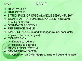 DAY 2
 REVIEW QUIZ
 UNIT CIRCLE
 6 TRIG. FNCS OF SPECIAL ANGLES (30O, 45O, 60O)
 SIGN CHART OF FUNCTION ANGLES (Ang Sarap
Tumitig ni Crush)
 STANDARD POSITION
 REFERENCE ANGLE
 KINDS OF ANGLES (addt’l: perigon/round, conjugate
angles, coterminal angles)
 CONVERSION
 Degree to radians
 Radians to degrees
 REVOLUTION SYSTEM
 SEXAGESIMAL SYTEM
 Operation on DMS (degree, minute & second notation)
RECAP
 