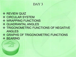 DAY 3
 REVIEW QUIZ
 CIRCULAR SYSTEM
 WRAPPING FUNCTIONS
 QUADRANTAL ANGLES
 TRIGONOMETRIC FUNCTIONS OF NEGATIVE
ANGLES
 GRAPHS OF TRIGONOMETRIC FUNCTIONS
 BEARING
 