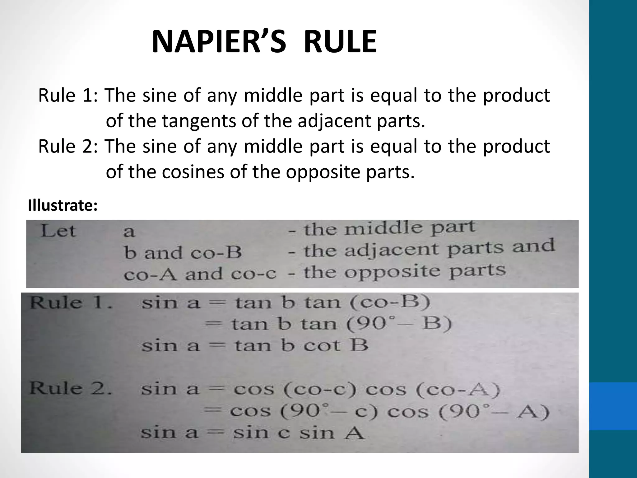 Rule 1: The sine of any middle part is equal to the product
of the tangents of the adjacent parts.
Rule 2: The sine of any middle part is equal to the product
of the cosines of the opposite parts.
NAPIER’S RULE
Illustrate:
 