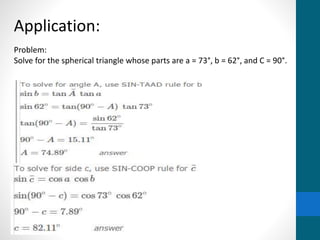 Application:
Problem:
Solve for the spherical triangle whose parts are a = 73°, b = 62°, and C = 90°.
 