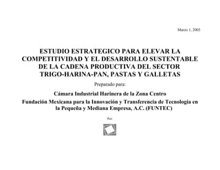 Marzo 1, 2003




   ESTUDIO ESTRATEGICO PARA ELEVAR LA
COMPETITIVIDAD Y EL DESARROLLO SUSTENTABLE
   DE LA CADENA PRODUCTIVA DEL SECTOR
   TRIGO-HARINA-PAN, PASTAS Y GALLETAS
                            Preparado para:
           Cámara Industrial Harinera de la Zona Centro
Fundación Mexicana para la Innovación y Transferencia de Tecnología en
            la Pequeña y Mediana Empresa, A.C. (FUNTEC)
                                  Por:
 