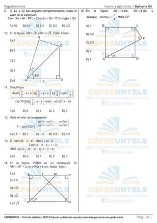 Trigonometría Teoría y ejercicios – Semana 04
CEPREUNTELS – Ciclo Académico 2017-II (Queda prohibida la reproducción total o parcial de esta publicación) Pág. - 21 -
9. Si 2α y 6β son ángulos complementarios, hallar el
valor de la expresión
3sen(2 6 60 ) 2cos( 3 15 ) ctg( 3 )
α + β − ° + α + β + ° − α + β
A) 1/2 B) 9/2 C) 7/2 D) 5/2 E) 3/2
10. En la figura, AB = 6 y BC = 2 , halle 4Senα .
A) 1
B) 3
C) 2
D) 5
E) 6
11. Simplifique
2
4sen x y tg y x tg sen
2 2 4 3
ctg(15 )ctg x y cos(x y)ctg (x y)
2
 
π π π π
       
− + − + +
       
 
       
 
π
 
° + − − −
 
 
A) 6 B) 5 C) 4 D) 2 E) 3
12. Halle el valor de la expresión
2 2 2
2 2 2
sen 1º sen 2 ... sen 89
cos 1º cos 2 ... cos 89
F (cos120º )
 
+ °+ + °
 
−
 
+ °+ + °
 
=
A) 0.5 B) 1 C) – 2 D) 1/4 E) 1/2
13. Si sen(2x y z) cos(y z) 0
− + − + =,
2sen(x z 4) 1 0
+ − − = .
Halle tg(2x 2z y) tg(x y z)
+ − − + + .
A) 6 B) 5 C) 4 D) 2 E) 3
14. En la figura, PQRS es un rectángulo. Si
RM = MT = 2 cm y PQ = 6 cm. Hallar Secα .
A) 2
B) 1.5
C) 3
D) 2
E) 2 2
15. En la figura, AB 12cm
= , AD 8 cm
= y
5
3Cos( ) 2Sen( )
4
α − α = . Halle CP.
A) 3
B) 3/2
C) 5/2
D) 2
E) 4
45º
α
A
B
C
D
2
α
A
B C
D
P
 