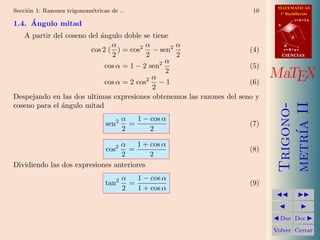 MATEMATICAS
Secci´n 1: Razones trigonom´tricas de ..
     o                     e                                            10     1º Bachillerato

     ´
1.4. Angulo mitad                                                             A
                                                                                         r=A+lu




   A partir del coseno del ´ngulo doble se tiene
                           a                                                         d

                               α          α       α                               B
                        cos 2 ( ) = cos2 − sen2                        (4)        s=B+mv
                               2          2       2                               CIENCIAS
                                                α
                             cos α = 1 − 2 sen2                        (5)
                                                2
                                            α
                             cos α = 2 cos2 − 1                        (6)
                                                                             MaTEX
                                            2
Despejando en las dos ultimas expresiones obtenemos las razones del seno y
coseno para el ´ngulo mitad
               a




                                                                              metr´ II
                                                                              Trigono-
                                        α   1 − cos α
                                 sen2     =                            (7)




                                                                                  ıa
                                        2       2

                                 α    1 + cos α
                                 cos2
                                   =                                   (8)
                                 2        2
Dividiendo las dos expresiones anteriores
                                        α   1 − cos α
                                 tan2     =                            (9)
                                        2   1 + cos α
                                                                                        
                                                                                          
                                                                              Doc       Doc 

                                                                             Volver Cerrar
 