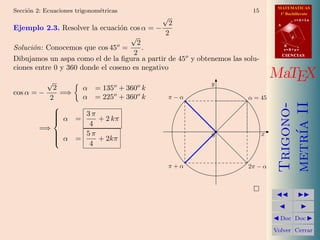 MATEMATICAS
Secci´n 2: Ecuaciones trigonom´tricas
     o                        e                                          15         1º Bachillerato
                                             √
                                                 2
                                                                                              r=A+lu

Ejemplo 2.3. Resolver la ecuaci´n cos α = −
                                 o
                                                                                   A


                                    √          2                                          d
                                      2
Soluci´n: Conocemos que cos 45o =
      o                                 .                                              B

                                     2
                                                                                       s=B+mv


Dibujamos un aspa como el de la ﬁgura a partir de 45o y obtenemos las solu-
                                                                                       CIENCIAS


ciones entre 0 y 360 donde el coseno es negativo
            √        
                                                                                  MaTEX
                                                            y
            2     α = 135 + 360 k  o    o
cos α = −     =⇒
           2      α = 225o + 360o k            π−α                     α = 45




                                                                                   metr´ II
                                                                                   Trigono-
            
             α = 3 π + 2 kπ
            
            
            
                    4




                                                                                       ıa
         =⇒
            
             α =  5π                                       0                 x
            
                     + 2kπ
                    4


                                               π+α                     2π − α


                                                                         
                                                                                             
                                                                                               
                                                                                   Doc       Doc 

                                                                                  Volver Cerrar
 